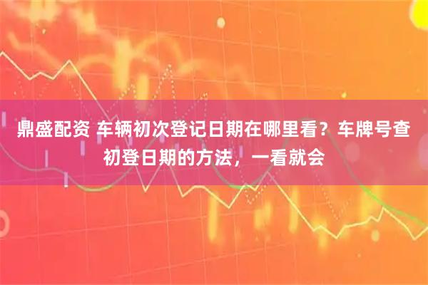 鼎盛配资 车辆初次登记日期在哪里看？车牌号查初登日期的方法，一看就会