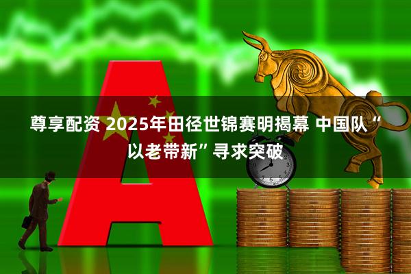 尊享配资 2025年田径世锦赛明揭幕 中国队“以老带新”寻求突破