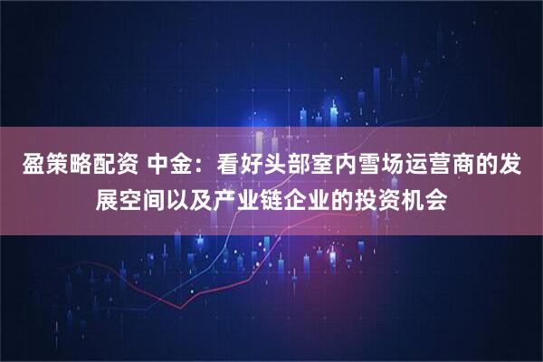 盈策略配资 中金：看好头部室内雪场运营商的发展空间以及产业链企业的投资机会
