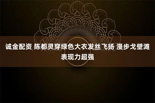 诚金配资 陈都灵穿绿色大衣发丝飞扬 漫步戈壁滩表现力超强