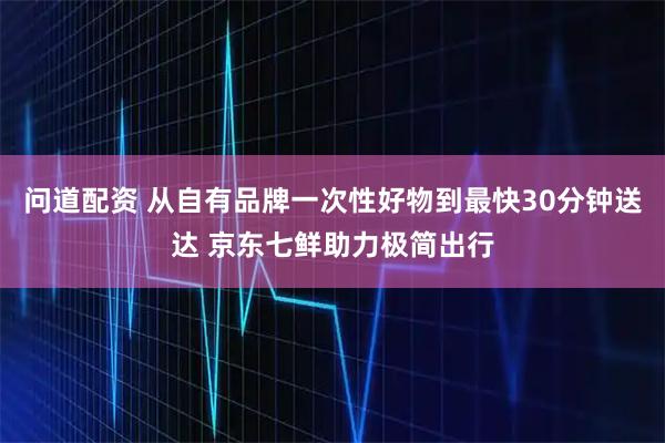 问道配资 从自有品牌一次性好物到最快30分钟送达 京东七鲜助力极简出行