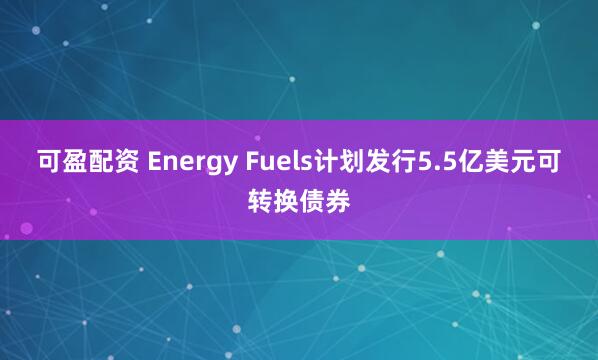 可盈配资 Energy Fuels计划发行5.5亿美元可转换债券