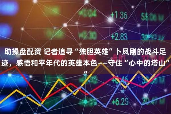 助操盘配资 记者追寻“独胆英雄”卜凤刚的战斗足迹，感悟和平年代的英雄本色——守住“心中的塔山”