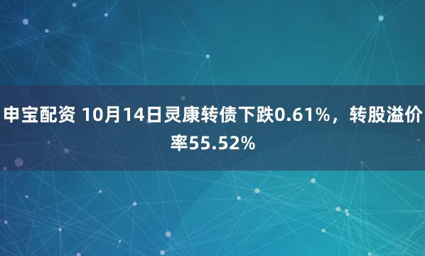 申宝配资 10月14日灵康转债下跌0.61%，转股溢价率55.52%