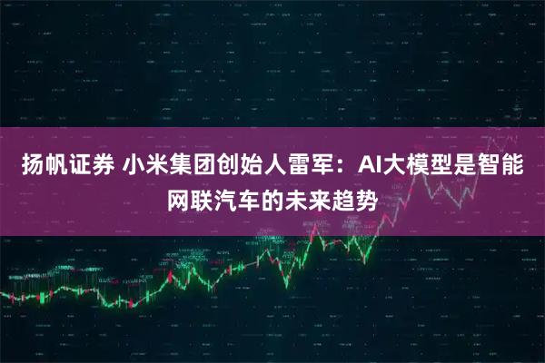 扬帆证券 小米集团创始人雷军：AI大模型是智能网联汽车的未来趋势