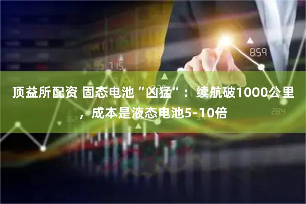 顶益所配资 固态电池“凶猛”：续航破1000公里，成本是液态电池5-10倍