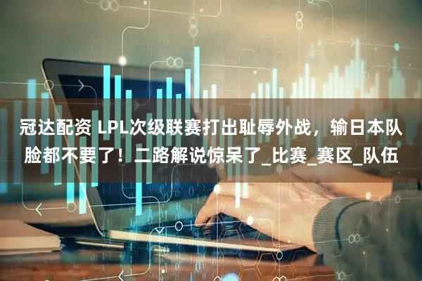 冠达配资 LPL次级联赛打出耻辱外战，输日本队脸都不要了！二路解说惊呆了_比赛_赛区_队伍