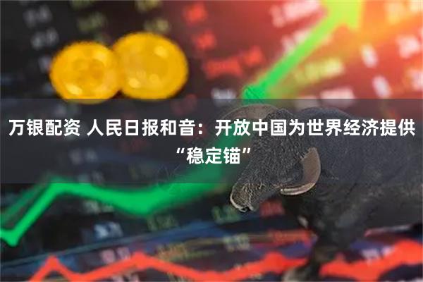 万银配资 人民日报和音：开放中国为世界经济提供“稳定锚”