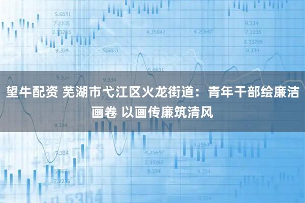 望牛配资 芜湖市弋江区火龙街道：青年干部绘廉洁画卷 以画传廉筑清风