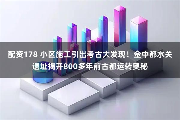 配资178 小区施工引出考古大发现！金中都水关遗址揭开800多年前古都运转奥秘