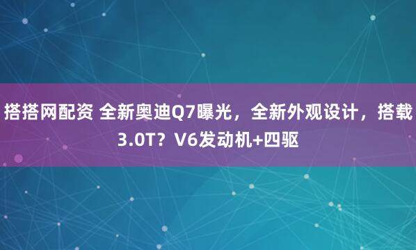 搭搭网配资 全新奥迪Q7曝光，全新外观设计，搭载3.0T？V6发动机+四驱