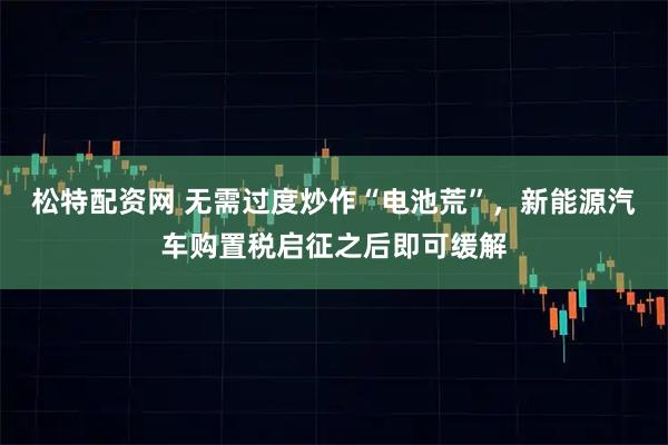 松特配资网 无需过度炒作“电池荒”,新能源汽车购置税启征之后即可缓解