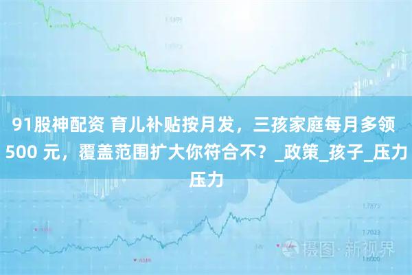 91股神配资 育儿补贴按月发，三孩家庭每月多领 500 元，覆盖范围扩大你符合不？_政策_孩子_压力