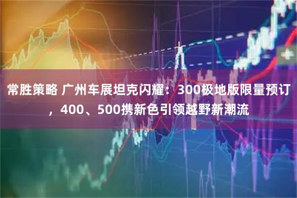 常胜策略 广州车展坦克闪耀:300极地版限量预订,400、500携新色引领越野新潮流
