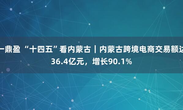 一鼎盈 “十四五”看内蒙古|内蒙古跨境电商交易额达36.4亿元,增长90.1%