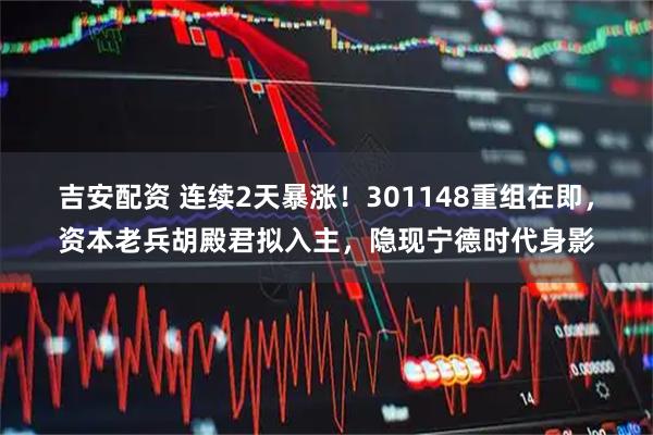吉安配资 连续2天暴涨！301148重组在即，资本老兵胡殿君拟入主，隐现宁德时代身影