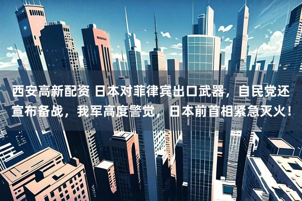 西安高新配资 日本对菲律宾出口武器,自民党还宣布备战,我军高度警觉,日本前首相紧急灭火!