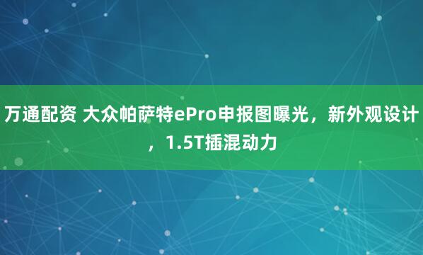 万通配资 大众帕萨特ePro申报图曝光，新外观设计，1.5T插混动力