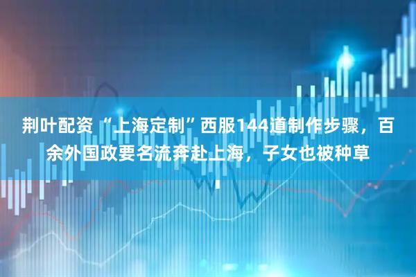 荆叶配资 “上海定制”西服144道制作步骤，百余外国政要名流奔赴上海，子女也被种草