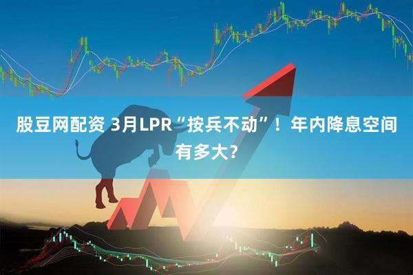 股豆网配资 3月LPR“按兵不动”！年内降息空间有多大？