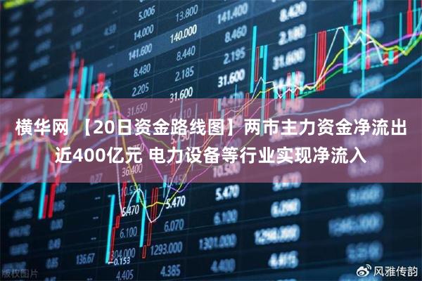 横华网 【20日资金路线图】两市主力资金净流出近400亿元 电力设备等行业实现净流入