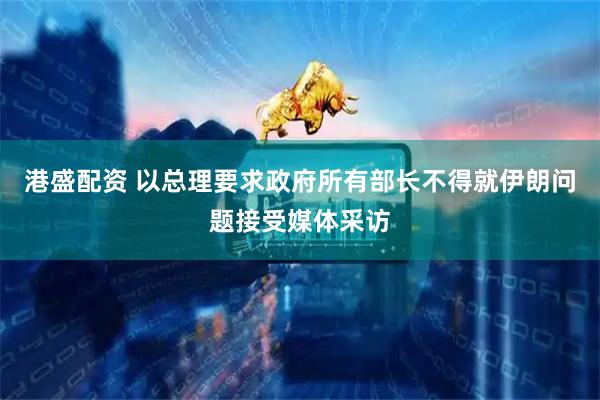 港盛配资 以总理要求政府所有部长不得就伊朗问题接受媒体采访